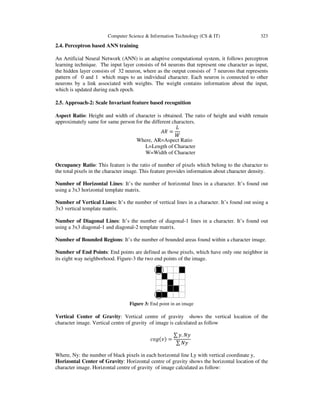 Computer Science & Information Technology (CS & IT) 323
2.4. Perceptron based ANN training
An Artificial Neural Network (ANN) is an adaptive computational system, it follows perceptron
learning technique. The input layer consists of 64 neurons that represent one character as input,
the hidden layer consists of 32 neuron, where as the output consists of 7 neurons that represents
pattern of 0 and 1 which maps to an individual character. Each neuron is connected to other
neurons by a link associated with weights. The weight contains information about the input,
which is updated during each epoch.
2.5. Approach-2: Scale Invariant feature based recognition
Aspect Ratio: Height and width of character is obtained. The ratio of height and width remain
approximately same for same person for the different characters.
‫ܴܣ‬ =
‫ܮ‬
ܹ
Where, AR=Aspect Ratio
L=Length of Character
W=Width of Character
Occupancy Ratio: This feature is the ratio of number of pixels which belong to the character to
the total pixels in the character image. This feature provides information about character density.
Number of Horizontal Lines: It’s the number of horizontal lines in a character. It’s found out
using a 3x3 horizontal template matrix.
Number of Vertical Lines: It’s the number of vertical lines in a character. It’s found out using a
3x3 vertical template matrix.
Number of Diagonal Lines: It’s the number of diagonal-1 lines in a character. It’s found out
using a 3x3 diagonal-1 and diagonal-2 template matrix.
Number of Bounded Regions: It’s the number of bounded areas found within a character image.
Number of End Points: End points are defined as those pixels, which have only one neighbor in
its eight way neighborhood. Figure-3 the two end points of the image.
Figure 3: End point in an image
Vertical Center of Gravity: Vertical centre of gravity shows the vertical location of the
character image. Vertical centre of gravity of image is calculated as follow
ܿ‫݃݋‬ሺ‫ݒ‬ሻ =
∑ ‫.ݕ‬ ܰ‫ݕ‬
∑ ܰ‫ݕ‬
Where, Ny: the number of black pixels in each horizontal line Ly with vertical coordinate y,
Horizontal Center of Gravity: Horizontal centre of gravity shows the horizontal location of the
character image. Horizontal centre of gravity of image calculated as follow:
 