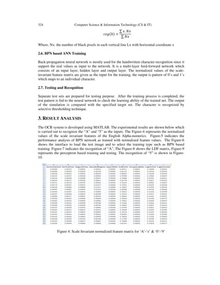 324 Computer Science & Information Technology (CS & IT)
ܿ‫݃݋‬ሺℎሻ =
∑ ‫.ݔ‬ ܰ‫ݔ‬
∑ ܰ‫ݔ‬
Where, Nx: the number of black pixels in each vertical line Lx with horizontal coordinate x
2.6. BPN based ANN Training
Back-propagation neural network is mostly used for the handwritten character recognition since it
support the real values as input to the network. It is a multi-layer feed-forward network which
consists of an input layer, hidden layer and output layer. The normalized values of the scale-
invariant feature matrix are given as the input for the training, the output is pattern of 0’s and 1’s
which maps to an individual character.
2.7. Testing and Recognition
Separate test sets are prepared for testing purpose. After the training process is completed, the
test pattern is fed to the neural network to check the learning ability of the trained net. The output
of the simulation is compared with the specified target set. The character is recognized by
selective thresholding technique.
3. RESULT ANALYSIS
The OCR system is developed using MATLAB. The experimental results are shown below which
is carried out to recognize the “A” and “5” as the inputs. The Figure-4 represents the normalized
values of the scale invariant features of the English Alpha-numerics. Figure-5 indicates the
performance analysis of BPN network as trained with normalized feature values. The Figure-6
shows the interface to load the test image and to select the training type such as BPN based
training. Figure-7 indicates the recognition of “A”, The Figure-8 shows the LDF matrix, Figure-9
represents the perceptron based training and testing. The recognition of “5” is shown in Figure-
10.
Figure 4: Scale Invariant normalized feature matrix for ‘A’-‘z’ & ‘0’-‘9’
 
