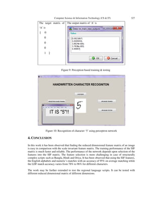 Computer Science & Information Technology (CS & IT) 327
The target matrix of
‘A’ is
[ 0
0
0
0
1 ]
The output matrix of ‘A’ is
Figure 9: Perception based training & testing
Figure 10: Recognition of character ‘5’ using perceptron network
4. CONCLUSION
In this work it has been observed that finding the reduced dimensional feature matrix of an image
is easy in comparison with the scale invariant feature matrix. The training performance of the SIF
matrix is much faster and reliable. The performance of the network depends upon selection of the
features into the SIF matrix. The feature selection is more challenging in case of structurally
complex scripts such as Bangla, Hindi and Oriya. It has been observed that using the SIF features,
the English alphabets and numeric’s matches with an accuracy of 95% on average matching while
the LDF match accuracy varies from 78% to 96% for different characters.
The work may be further extended to test the regional language scripts. It can be tested with
different reduced dimensional matrix of different dimensions.
 