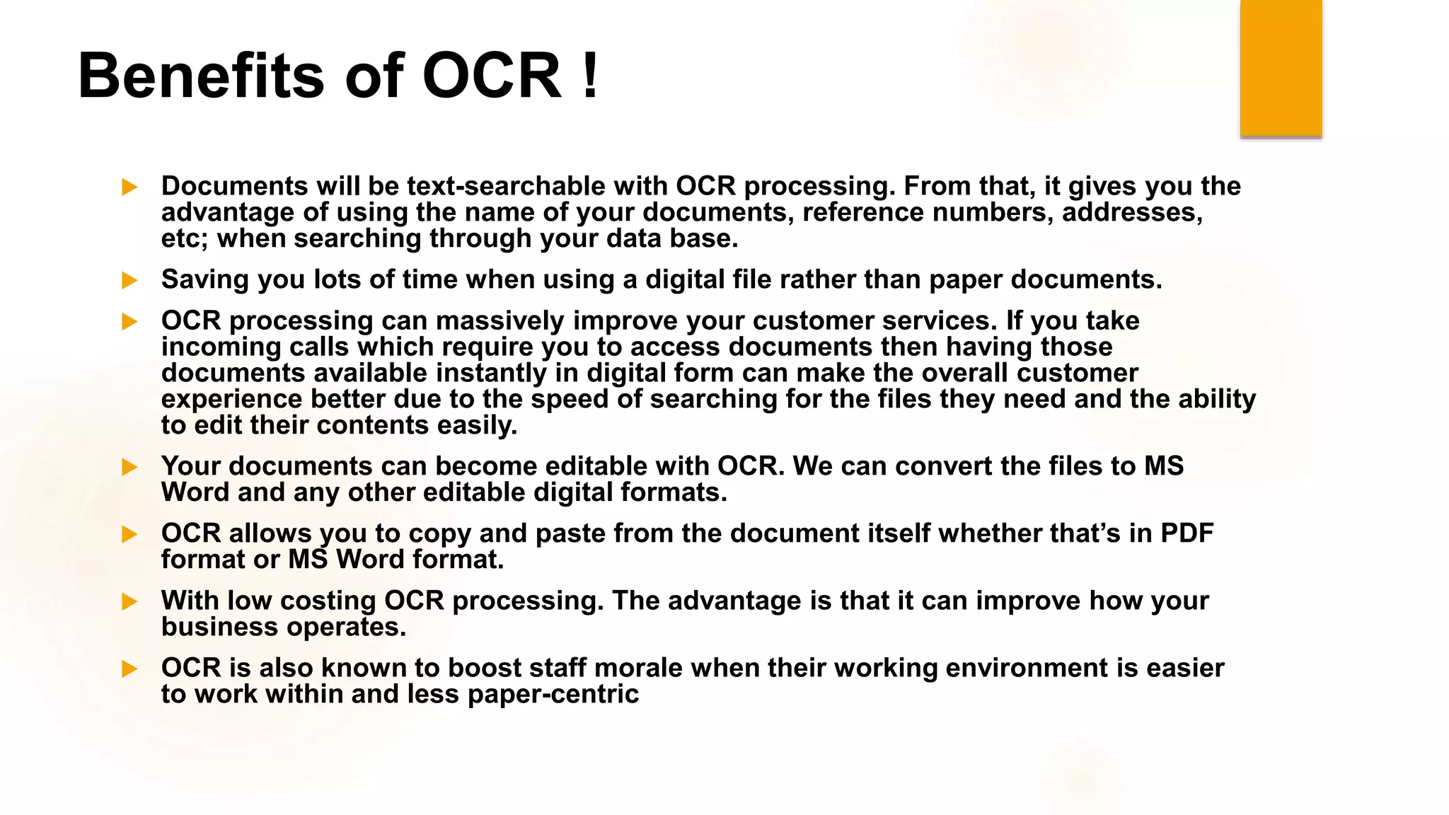 Benefits of OCR !
 Documents will be text-searchable with OCR processing. From that, it gives you the
advantage of using the name of your documents, reference numbers, addresses,
etc; when searching through your data base.
 Saving you lots of time when using a digital file rather than paper documents.
 OCR processing can massively improve your customer services. If you take
incoming calls which require you to access documents then having those
documents available instantly in digital form can make the overall customer
experience better due to the speed of searching for the files they need and the ability
to edit their contents easily.
 Your documents can become editable with OCR. We can convert the files to MS
Word and any other editable digital formats.
 OCR allows you to copy and paste from the document itself whether that’s in PDF
format or MS Word format.
 With low costing OCR processing. The advantage is that it can improve how your
business operates.
 OCR is also known to boost staff morale when their working environment is easier
to work within and less paper-centric
 