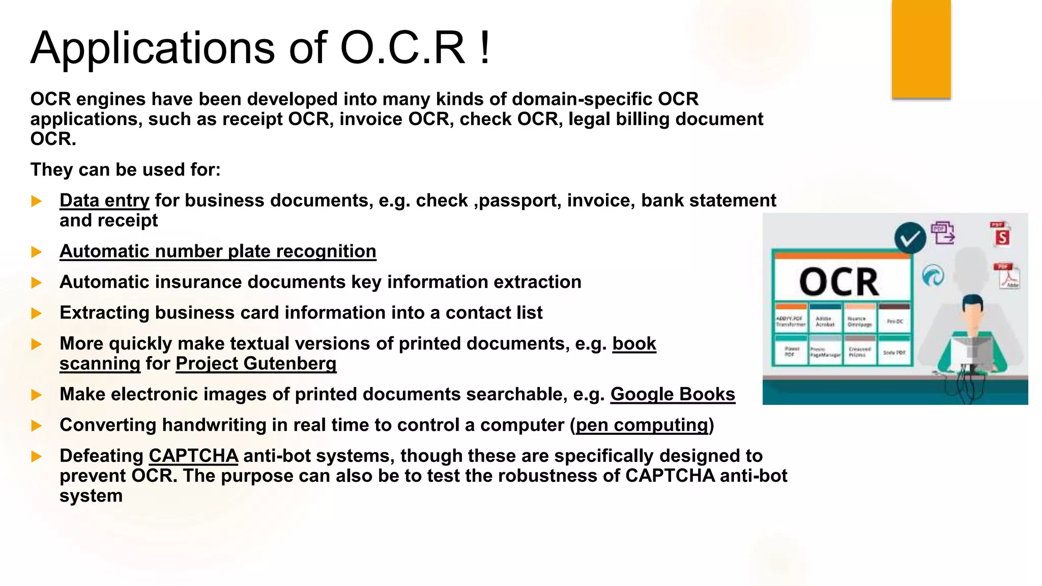 Applications of O.C.R !
OCR engines have been developed into many kinds of domain-specific OCR
applications, such as receipt OCR, invoice OCR, check OCR, legal billing document
OCR.
They can be used for:
 Data entry for business documents, e.g. check ,passport, invoice, bank statement
and receipt
 Automatic number plate recognition
 Automatic insurance documents key information extraction
 Extracting business card information into a contact list
 More quickly make textual versions of printed documents, e.g. book
scanning for Project Gutenberg
 Make electronic images of printed documents searchable, e.g. Google Books
 Converting handwriting in real time to control a computer (pen computing)
 Defeating CAPTCHA anti-bot systems, though these are specifically designed to
prevent OCR. The purpose can also be to test the robustness of CAPTCHA anti-bot
system
 