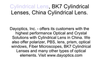 Cylindrical Lens , BK7 Cylindrical Lenses, China Cylindrical Lens. Dayoptics, Inc. - offers its customers with the highest performance Optical and Crystal Solutions with Cylindrical Lens in China. We also offer polarizer, PBS, lens, prism, optical windows, Fiber Microscopes, BK7 Cylindrical Lenses and many other types of optical elements. Visit www.dayoptics.com 