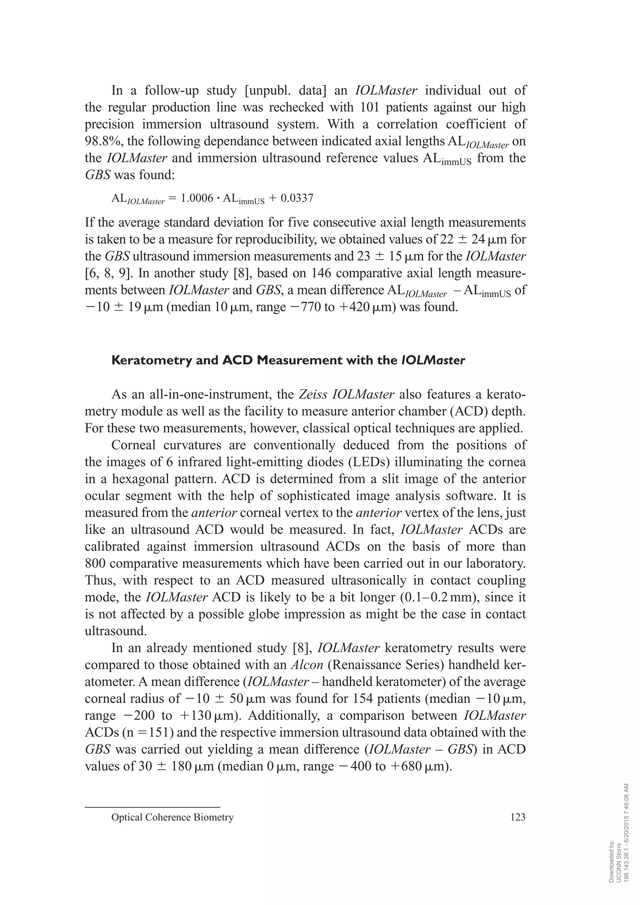 In a follow-up study [unpubl. data] an IOLMaster individual out of
the regular production line was rechecked with 101 patients against our high
precision immersion ultrasound system. With a correlation coefficient of
98.8%, the following dependance between indicated axial lengths ALIOLMaster on
the IOLMaster and immersion ultrasound reference values ALimmUS from the
GBS was found:
ALIOLMaster ϭ 1.0006 ؒ ALimmUS ϩ 0.0337
If the average standard deviation for five consecutive axial length measurements
is taken to be a measure for reproducibility, we obtained values of 22 Ϯ 24␮m for
the GBS ultrasound immersion measurements and 23 Ϯ 15␮m for the IOLMaster
[6, 8, 9]. In another study [8], based on 146 comparative axial length measure-
ments between IOLMaster and GBS, a mean difference ALIOLMaster – ALimmUS of
Ϫ10 Ϯ 19␮m (median 10␮m, range Ϫ770 to ϩ420␮m) was found.
Keratometry and ACD Measurement with the IOLMaster
As an all-in-one-instrument, the Zeiss IOLMaster also features a kerato-
metry module as well as the facility to measure anterior chamber (ACD) depth.
For these two measurements, however, classical optical techniques are applied.
Corneal curvatures are conventionally deduced from the positions of
the images of 6 infrared light-emitting diodes (LEDs) illuminating the cornea
in a hexagonal pattern. ACD is determined from a slit image of the anterior
ocular segment with the help of sophisticated image analysis software. It is
measured from the anterior corneal vertex to the anterior vertex of the lens, just
like an ultrasound ACD would be measured. In fact, IOLMaster ACDs are
calibrated against immersion ultrasound ACDs on the basis of more than
800 comparative measurements which have been carried out in our laboratory.
Thus, with respect to an ACD measured ultrasonically in contact coupling
mode, the IOLMaster ACD is likely to be a bit longer (0.1–0.2mm), since it
is not affected by a possible globe impression as might be the case in contact
ultrasound.
In an already mentioned study [8], IOLMaster keratometry results were
compared to those obtained with an Alcon (Renaissance Series) handheld ker-
atometer. A mean difference (IOLMaster – handheld keratometer) of the average
corneal radius of Ϫ10 Ϯ 50 ␮m was found for 154 patients (median Ϫ10 ␮m,
range Ϫ200 to ϩ130 ␮m). Additionally, a comparison between IOLMaster
ACDs (n ϭ151) and the respective immersion ultrasound data obtained with the
GBS was carried out yielding a mean difference (IOLMaster – GBS) in ACD
values of 30 Ϯ 180␮m (median 0␮m, range Ϫ400 to ϩ680 ␮m).
Optical Coherence Biometry 123
Downloadedby:
UCONNStorrs
198.143.38.1-6/20/20157:46:08AM
 