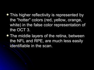 This higher reflectivity is represented by the "hotter" colors (red, yellow, orange, white) in the false color representation of the OCT 3.  The middle layers of the retina, between the NFL and RPE, are much less easily identifiable in the scan.  