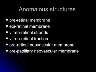 Anomalous structures  pre-retinal membrane epi-retinal membrane vitreo-retinal strands vitreo-retinal traction pre-retinal neovascular membrane pre-papillary neovascular membrane 