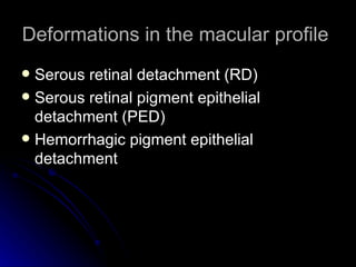 Deformations in the macular profile  Serous retinal detachment (RD) Serous retinal pigment epithelial detachment (PED) Hemorrhagic pigment epithelial detachment 