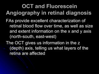 OCT and Fluorescein Angiography in retinal diagnosis   FAs provide excellent characterization of retinal blood flow over time, as well as size and extent information on the x and y axis (north-south, east-west)  The OCT gives us information in the z (depth) axis, telling us what layers of the retina are affected  