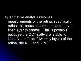 Quantitative analysis involves measurements of the retina, specifically retinal thickness and volume, and nerve fiber layer thickness.  This is possible because the OCT software is able to identify and "trace" two key layers of the retina, the NFL and RPE  