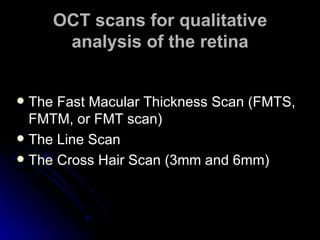 OCT scans for qualitative analysis of the retina The Fast Macular Thickness Scan (FMTS, FMTM, or FMT scan)  The Line Scan  The Cross Hair Scan (3mm and 6mm)  