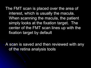 The FMT scan is placed over the area of interest, which is usually the macula.  When scanning the macula, the patient simply looks at the fixation target.  The center of the FMT scan lines up with the fixation target by default  A scan is saved and then reviewed with any of the retina analysis tools  