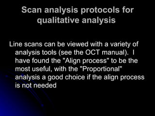Scan analysis protocols for qualitative analysis   Line scans can be viewed with a variety of analysis tools (see the OCT manual).  I have found the "Align process" to be the most useful, with the "Proportional" analysis a good choice if the align process is not needed  
