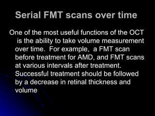 Serial FMT scans over time   One of the most useful functions of the OCT  is the ability to take volume measurement over time.  For example,  a FMT scan before treatment for AMD, and FMT scans at various intervals after treatment.  Successful treatment should be followed by a decrease in retinal thickness and volume  