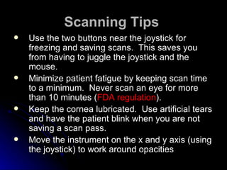 Scanning Tips   Use the two buttons near the joystick for freezing and saving scans.  This saves you from having to juggle the joystick and the mouse.  Minimize patient fatigue by keeping scan time to a minimum.  Never scan an eye for more than 10 minutes ( FDA regulation ). Keep the cornea lubricated.  Use artificial tears and have the patient blink when you are not saving a scan pass. Move the instrument on the x and y axis (using the joystick) to work around opacities 