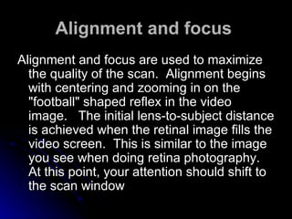 Alignment and focus   Alignment and focus are used to maximize the quality of the scan.  Alignment begins with centering and zooming in on the "football" shaped reflex in the video image.   The initial lens-to-subject distance is achieved when the retinal image fills the video screen.  This is similar to the image you see when doing retina photography.  At this point, your attention should shift to the scan window  