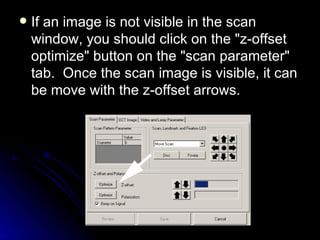If an image is not visible in the scan window, you should click on the "z-offset optimize" button on the "scan parameter" tab.  Once the scan image is visible, it can be move with the z-offset arrows.  