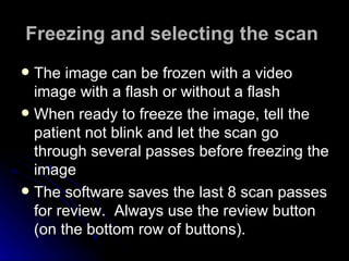 Freezing and selecting the scan   The image can be frozen with a video image with a flash or without a flash  When ready to freeze the image, tell the patient not blink and let the scan go through several passes before freezing the image  The software saves the last 8 scan passes for review.  Always use the review button (on the bottom row of buttons).   