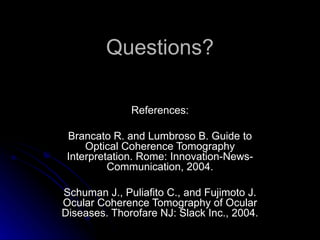 Questions? References:   Brancato R. and Lumbroso B. Guide to Optical Coherence Tomography Interpretation. Rome: Innovation-News-Communication, 2004.   Schuman J., Puliafito C., and Fujimoto J. Ocular Coherence Tomography of Ocular Diseases. Thorofare NJ: Slack Inc., 2004. 