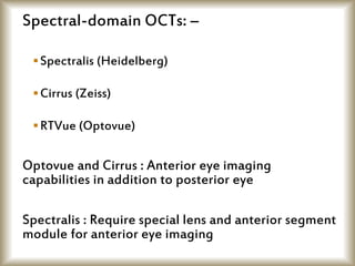 Spectral-domain OCTs: –
Spectralis (Heidelberg)
Cirrus (Zeiss)
RTVue (Optovue)
Optovue and Cirrus : Anterior eye imaging
capabilities in addition to posterior eye
Spectralis : Require special lens and anterior segment
module for anterior eye imaging
 