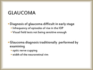 Diagnosis of glaucoma difficult in early stage
 Infrequency of episodes of rise in the IOP
 Visual field tests not being sensitive enough
Glaucoma diagnosis traditionally performed by
examining
 optic nerve cupping
 width of the neuroretinal rim
 