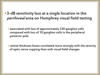 3-dB sensitivity loss at a single location in the
perifoveal area on Humphrey visual field testing
 associated with loss of approximately 230 ganglion cells
compared with loss of 10 ganglion cells in the peripheral
posterior pole
 retinal thickness losses correlated more strongly with the severity
of optic nerve cupping than with visual field changes
 