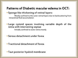 Patterns of Diabetic macular edema in OCT:
 Sponge like thickening of retinal layers:
Mostly confined to the outer retinal layers due to backscattering from
intraretinal fluid accumulation
 Large cystoid spaces involving variable depth of the
retna with intervening septae
Initially confined to outer retina mostly
 Serous detachment under fovea
 Tractiional detachment of fovea
 Taut posterior hyaloid membrane
 