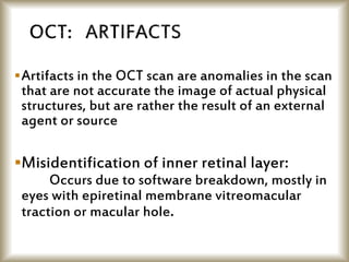 Artifacts in the OCT scan are anomalies in the scan
that are not accurate the image of actual physical
structures, but are rather the result of an external
agent or source
Misidentification of inner retinal layer:
Occurs due to software breakdown, mostly in
eyes with epiretinal membrane vitreomacular
traction or macular hole.
 