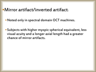 Mirror artifact/inverted artifact:
Noted only in spectral domain OCT machines.
Subjects with higher myopic spherical equivalent, less
visual acuity and a longer axial length had a greater
chance of mirror artifacts.
 
