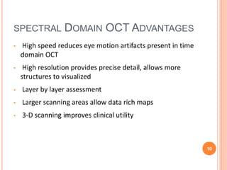 SPECTRAL DOMAIN OCT ADVANTAGES
• High speed reduces eye motion artifacts present in time
domain OCT
• High resolution provides precise detail, allows more
structures to visualized
• Layer by layer assessment
• Larger scanning areas allow data rich maps
• 3-D scanning improves clinical utility
10
 