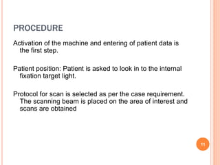 PROCEDURE
Activation of the machine and entering of patient data is
the first step.
Patient position: Patient is asked to look in to the internal
fixation target light.
Protocol for scan is selected as per the case requirement.
The scanning beam is placed on the area of interest and
scans are obtained.
11
 
