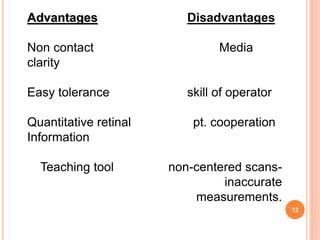 12
Advantages Disadvantages
Non contact Media
clarity
Easy tolerance skill of operator
Quantitative retinal pt. cooperation
Information
Teaching tool non-centered scans-
inaccurate
measurements.
 