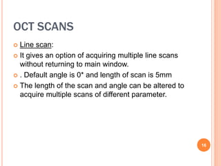 OCT SCANS
 Line scan:
 It gives an option of acquiring multiple line scans
without returning to main window.
 . Default angle is 0* and length of scan is 5mm
 The length of the scan and angle can be altered to
acquire multiple scans of different parameter.
16
 