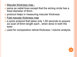  Macular thickness map ;
 same as radial lines except that the aiming circle has a
fixed diameter of 6mm .
 protocol helps in measuring macular thickness
 Fast macular thickness map
 a quick protocol that takes only 1.92 seconds to acquire
six scan of 6mm length each , when done in both the
eyes
 used for comparative retinal thickness / volume analysis
20
 