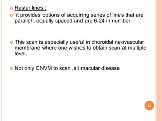  Raster lines ;
 it provides options of acquiring series of lines that are
parallel , equally spaced and are 6-24 in number
 This scan is especially useful in choroidal neovascular
membrane where one wishes to obtain scan at multiple
level.
 Not only CNVM to scan ,all macular disease
23
 