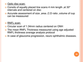  Optic disc scan:
 Consits of equally placed line scans 4 mm length ,at 30*
intervals and centered on disc
 Accurate assessment of size ,area ,C:D ratio ,volume of cup
can be meassured
 RNFL scan:
 Circular scan of 1.34mm radius centered on ONH
 The mean RNFL Thickness meassured using age adjusted
RNFL thickness average analysis protocol
 In case of glaucoma progression, neuro ophthalmic diseases.
26
 