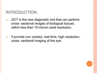 INTRODUCTION
 OCT is the new diagnostic tool that can perform
cross- sectional images of biological tissues
within less than 10 micron axial resolution.
 It provide non contact, real time, high resolution,
cross- sectional imaging of the eye
3
 