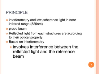 PRINCIPLE
 interferometry and low coherence light in near
infrared range (820nm)
 probe beam
 Reflected light from each structures are according
to their optical property
 Based on interferometry
 involves interference between the
reflected light and the reference
beam
4
 