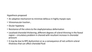 Hypothesis proposed
• An adaptive mechanism to minimize defocus in highly myopic eyes
• Vitreomacular traction ,
• Ocular hypotony
• Resistance of the sclera to the staphylomatous deformation
• Localized choroidal thickening ,different degrees of scleral thinning in the foveal
region – circulatory problem in choroid with resultant increase in choroidal
pressure
• It may be due to RPE dysfunction or as a consequence of not uniform scleral
thickness that can affect choroidal fluid
 