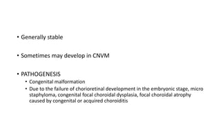 • Generally stable
• Sometimes may develop in CNVM
• PATHOGENESIS
• Congenital malformation
• Due to the failure of chorioretinal development in the embryonic stage, micro
staphyloma, congenital focal choroidal dysplasia, focal choroidal atrophy
caused by congenital or acquired choroiditis
 
