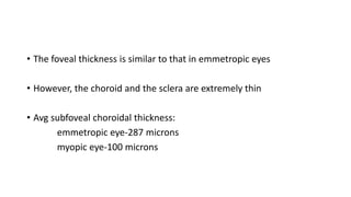 • The foveal thickness is similar to that in emmetropic eyes
• However, the choroid and the sclera are extremely thin
• Avg subfoveal choroidal thickness:
emmetropic eye-287 microns
myopic eye-100 microns
 