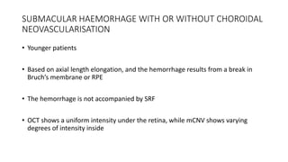 SUBMACULAR HAEMORHAGE WITH OR WITHOUT CHOROIDAL
NEOVASCULARISATION
• Younger patients
• Based on axial length elongation, and the hemorrhage results from a break in
Bruch’s membrane or RPE
• The hemorrhage is not accompanied by SRF
• OCT shows a uniform intensity under the retina, while mCNV shows varying
degrees of intensity inside
 