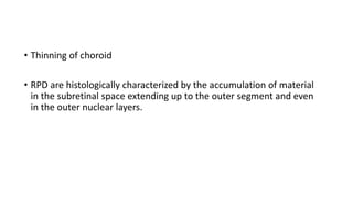 • Thinning of choroid
• RPD are histologically characterized by the accumulation of material
in the subretinal space extending up to the outer segment and even
in the outer nuclear layers.
 