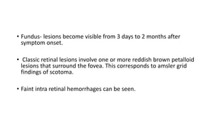 • Fundus- lesions become visible from 3 days to 2 months after
symptom onset.
• Classic retinal lesions involve one or more reddish brown petalloid
lesions that surround the fovea. This corresponds to amsler grid
findings of scotoma.
• Faint intra retinal hemorrhages can be seen.
 