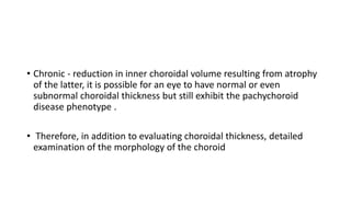 • Chronic - reduction in inner choroidal volume resulting from atrophy
of the latter, it is possible for an eye to have normal or even
subnormal choroidal thickness but still exhibit the pachychoroid
disease phenotype .
• Therefore, in addition to evaluating choroidal thickness, detailed
examination of the morphology of the choroid
 