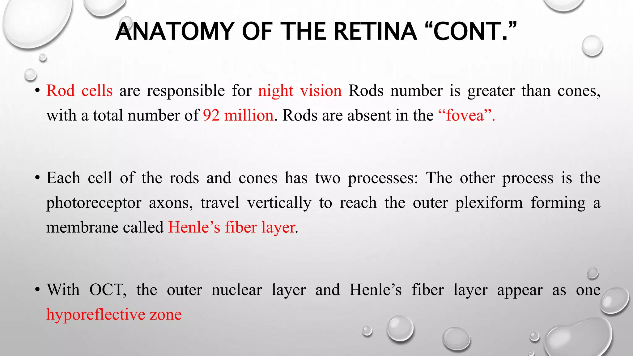ANATOMY OF THE RETINA “CONT.”
• Rod cells are responsible for night vision Rods number is greater than cones,
with a total number of 92 million. Rods are absent in the “fovea”.
• Each cell of the rods and cones has two processes: The other process is the
photoreceptor axons, travel vertically to reach the outer plexiform forming a
membrane called Henle’s fiber layer.
• With OCT, the outer nuclear layer and Henle’s fiber layer appear as one
hyporeflective zone
 