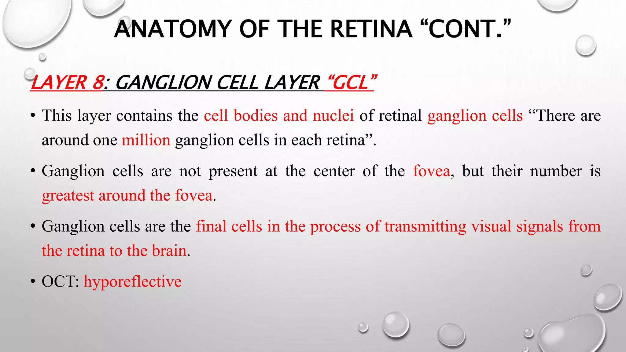ANATOMY OF THE RETINA “CONT.”
LAYER 8: GANGLION CELL LAYER “GCL”
• This layer contains the cell bodies and nuclei of retinal ganglion cells “There are
around one million ganglion cells in each retina”.
• Ganglion cells are not present at the center of the fovea, but their number is
greatest around the fovea.
• Ganglion cells are the final cells in the process of transmitting visual signals from
the retina to the brain.
• OCT: hyporeflective
 