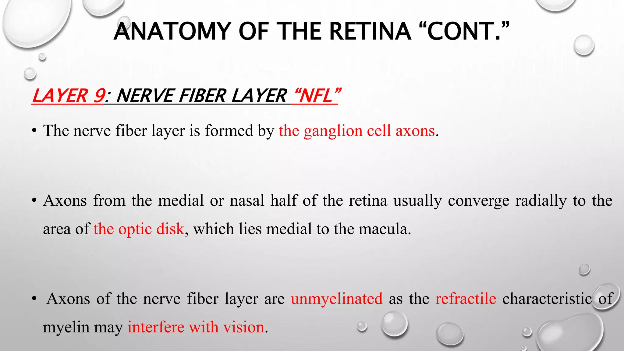 ANATOMY OF THE RETINA “CONT.”
LAYER 9: NERVE FIBER LAYER “NFL”
• The nerve fiber layer is formed by the ganglion cell axons.
• Axons from the medial or nasal half of the retina usually converge radially to the
area of the optic disk, which lies medial to the macula.
• Axons of the nerve fiber layer are unmyelinated as the refractile characteristic of
myelin may interfere with vision.
 