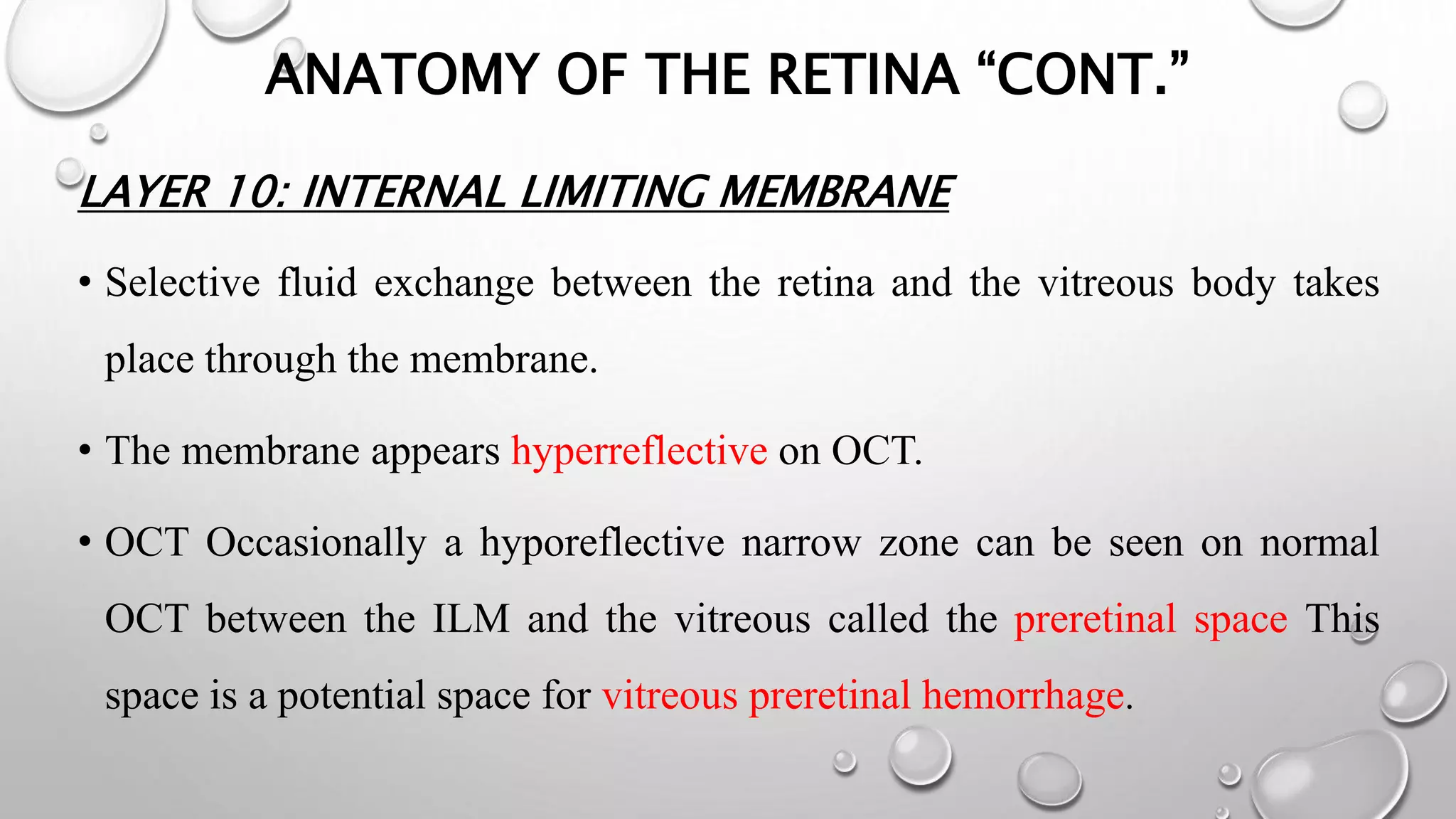 ANATOMY OF THE RETINA “CONT.”
LAYER 10: INTERNAL LIMITING MEMBRANE
• Selective fluid exchange between the retina and the vitreous body takes
place through the membrane.
• The membrane appears hyperreflective on OCT.
• OCT Occasionally a hyporeflective narrow zone can be seen on normal
OCT between the ILM and the vitreous called the preretinal space This
space is a potential space for vitreous preretinal hemorrhage.
 
