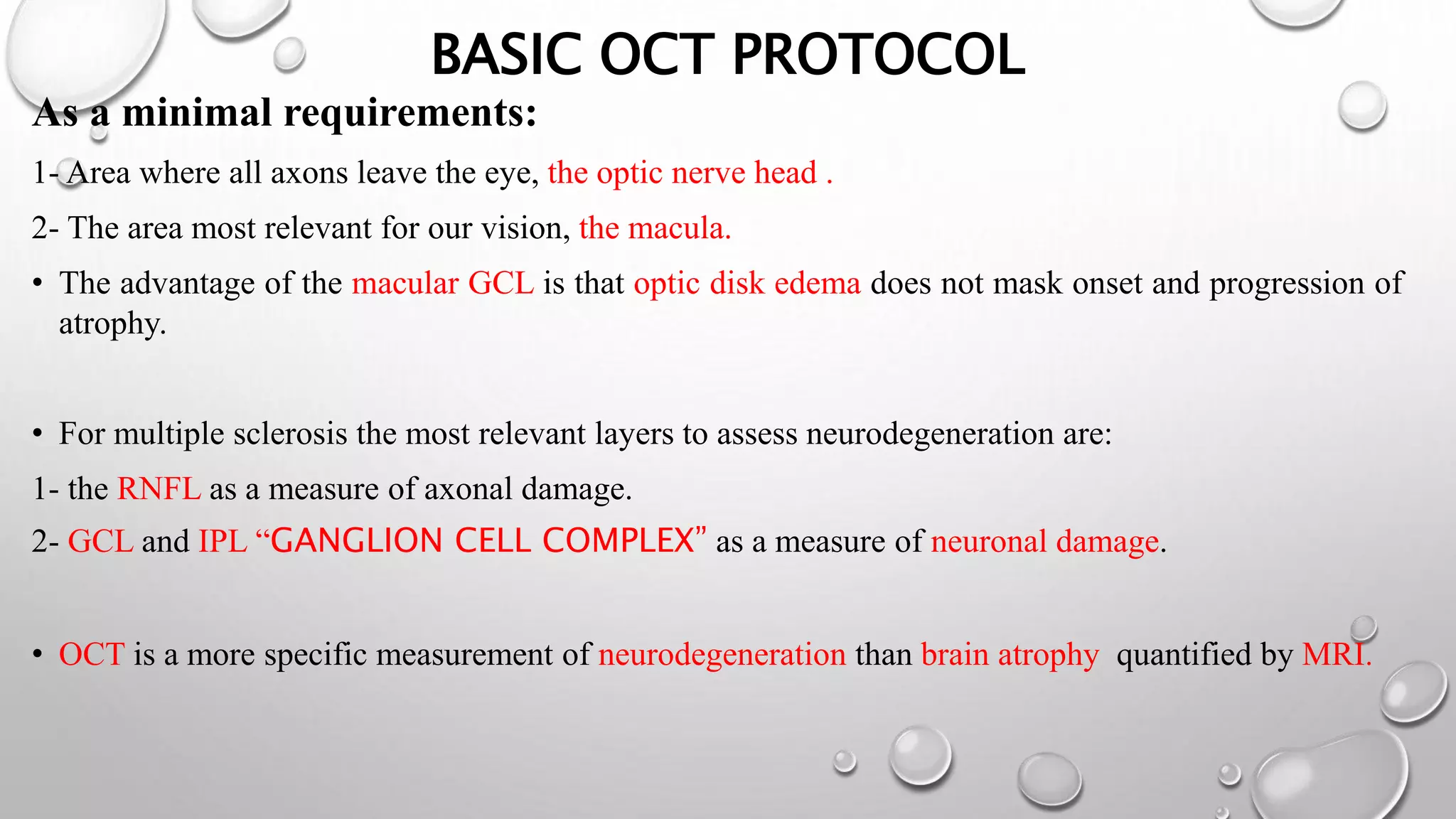 BASIC OCT PROTOCOL
As a minimal requirements:
1- Area where all axons leave the eye, the optic nerve head .
2- The area most relevant for our vision, the macula.
• The advantage of the macular GCL is that optic disk edema does not mask onset and progression of
atrophy.
• For multiple sclerosis the most relevant layers to assess neurodegeneration are:
1- the RNFL as a measure of axonal damage.
2- GCL and IPL “GANGLION CELL COMPLEX” as a measure of neuronal damage.
• OCT is a more specific measurement of neurodegeneration than brain atrophy quantified by MRI.
 