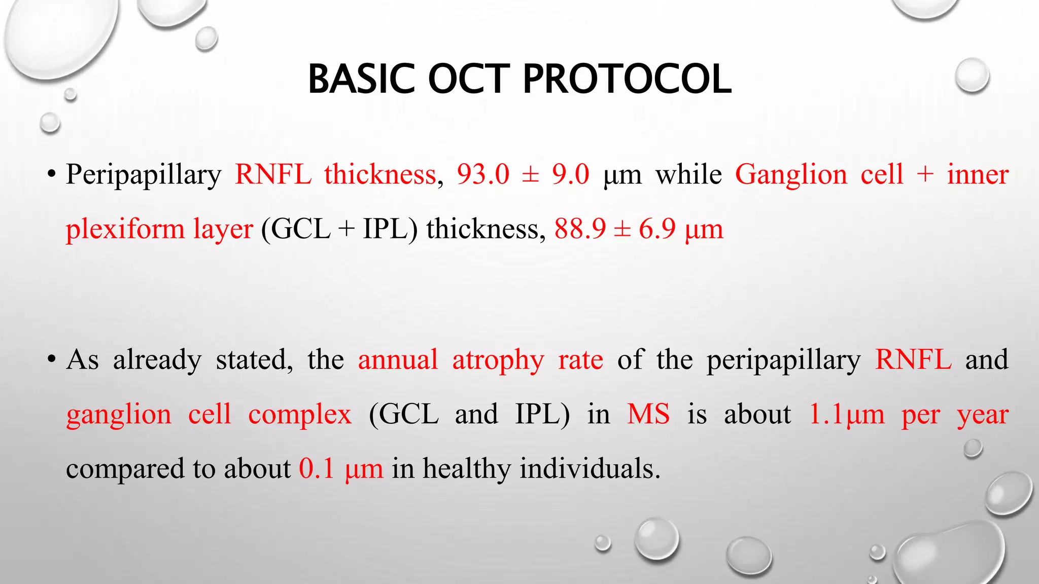 BASIC OCT PROTOCOL
• Peripapillary RNFL thickness, 93.0 ± 9.0 μm while Ganglion cell + inner
plexiform layer (GCL + IPL) thickness, 88.9 ± 6.9 μm
• As already stated, the annual atrophy rate of the peripapillary RNFL and
ganglion cell complex (GCL and IPL) in MS is about 1.1μm per year
compared to about 0.1 μm in healthy individuals.
 