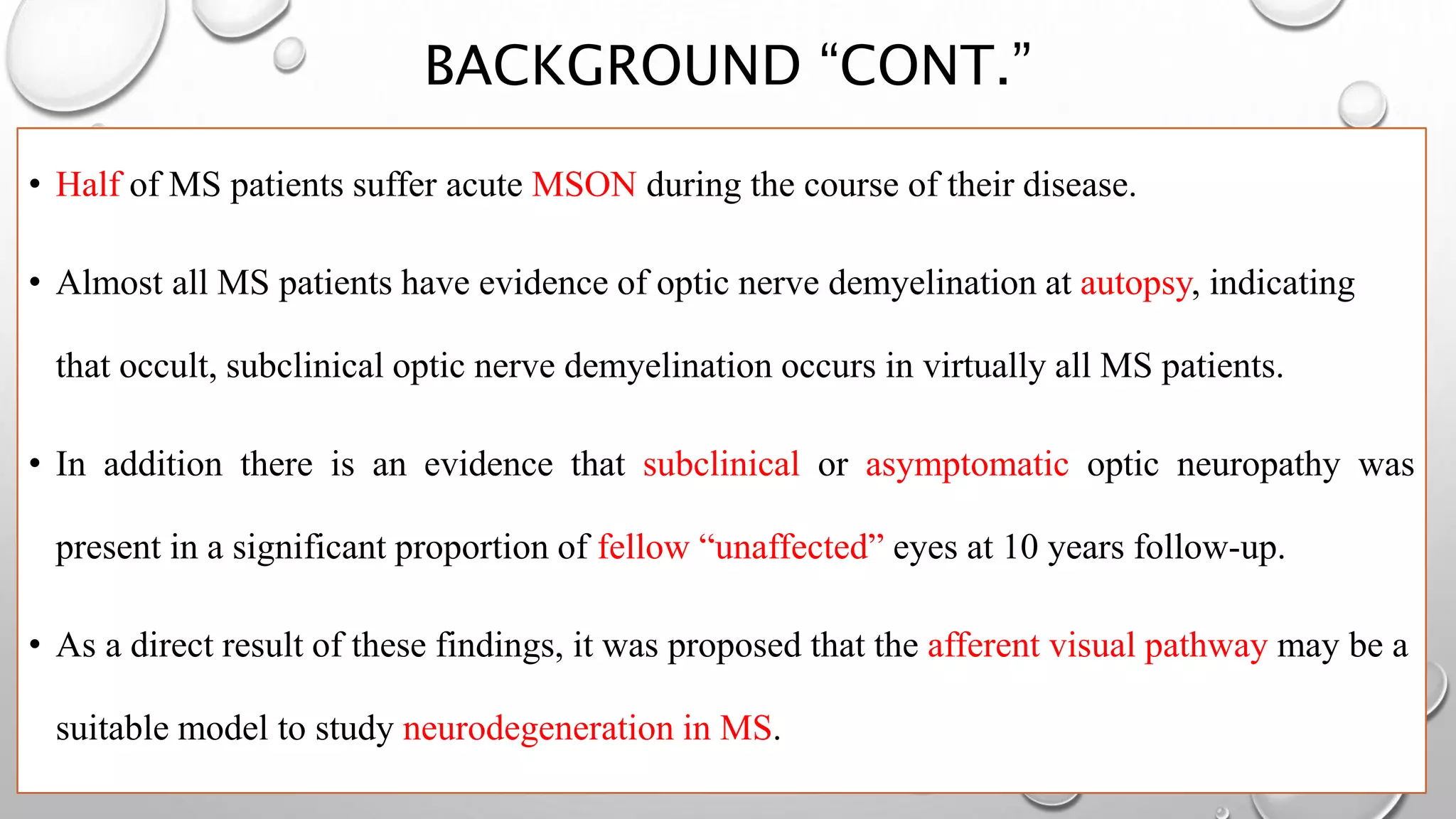 BACKGROUND “CONT.”
• Half of MS patients suffer acute MSON during the course of their disease.
• Almost all MS patients have evidence of optic nerve demyelination at autopsy, indicating
that occult, subclinical optic nerve demyelination occurs in virtually all MS patients.
• In addition there is an evidence that subclinical or asymptomatic optic neuropathy was
present in a significant proportion of fellow “unaffected” eyes at 10 years follow-up.
• As a direct result of these findings, it was proposed that the afferent visual pathway may be a
suitable model to study neurodegeneration in MS.
 